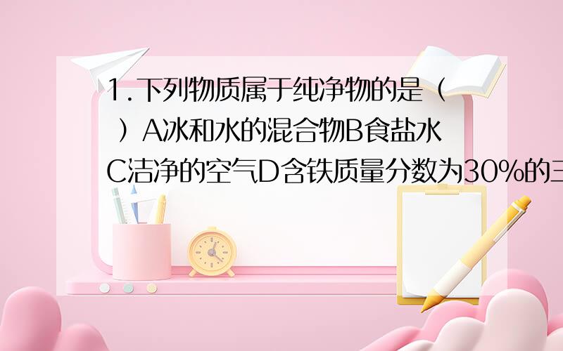 1.下列物质属于纯净物的是（ ）A冰和水的混合物B食盐水C洁净的空气D含铁质量分数为30%的三氧化二铁2.某物质在纯氧中燃烧生成了氮气和水蒸气,该物质一定含有（ ）A氮元素和氧元素B氢元素