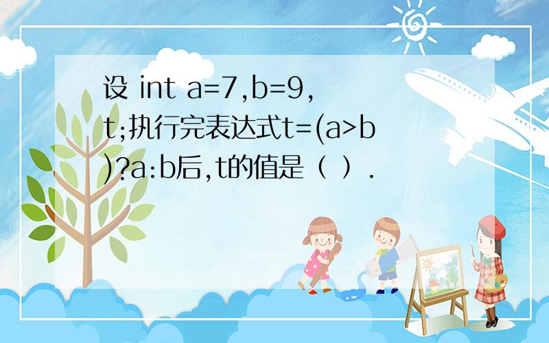 设 int a=7,b=9,t;执行完表达式t=(a>b)?a:b后,t的值是（ ）.