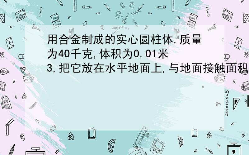 用合金制成的实心圆柱体,质量为40千克,体积为0.01米3,把它放在水平地面上,与地面接触面积为0.1米2..求（1）圆柱体对地面的压力.（2）圆柱体对地面的压强.