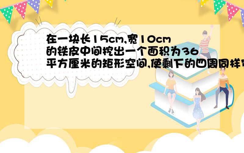 在一块长15cm,宽10cm的铁皮中间挖出一个面积为36平方厘米的矩形空间,使剩下的四周同样宽,求这个宽度