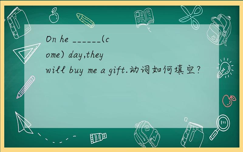 On he ______(come) day,they will buy me a gift.动词如何填空?