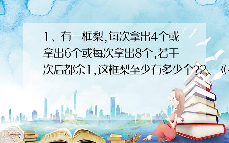 1、有一框梨,每次拿出4个或拿出6个或每次拿出8个,若干次后都余1,这框梨至少有多少个?2、《孙子算经》是我国古代的一部优秀数学著作,其中有“物不知何数”一问,原文如下：“今有物不知