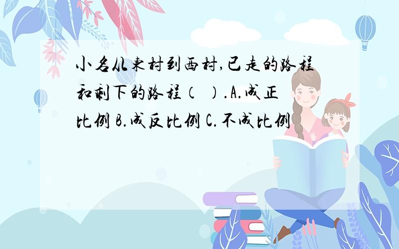 小名从东村到西村,已走的路程和剩下的路程（ ）.A.成正比例 B.成反比例 C.不成比例