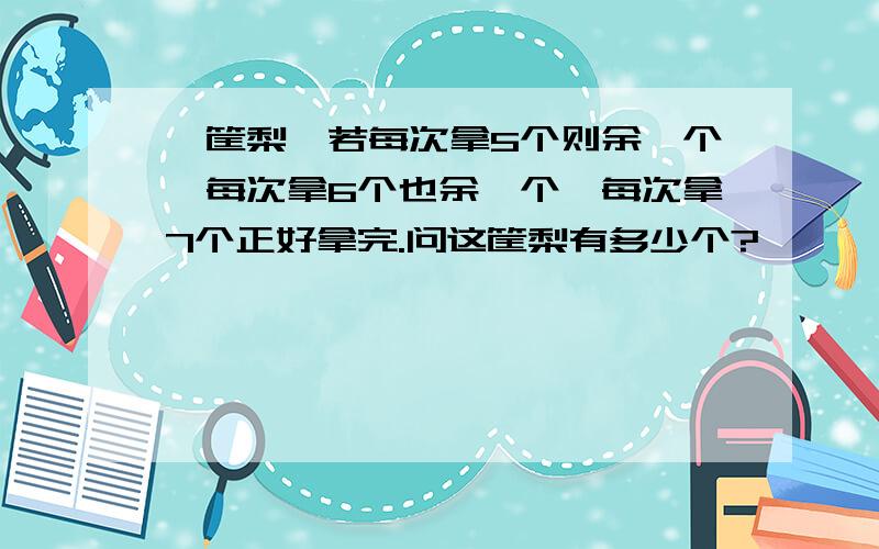 一筐梨,若每次拿5个则余一个,每次拿6个也余一个,每次拿7个正好拿完.问这筐梨有多少个?