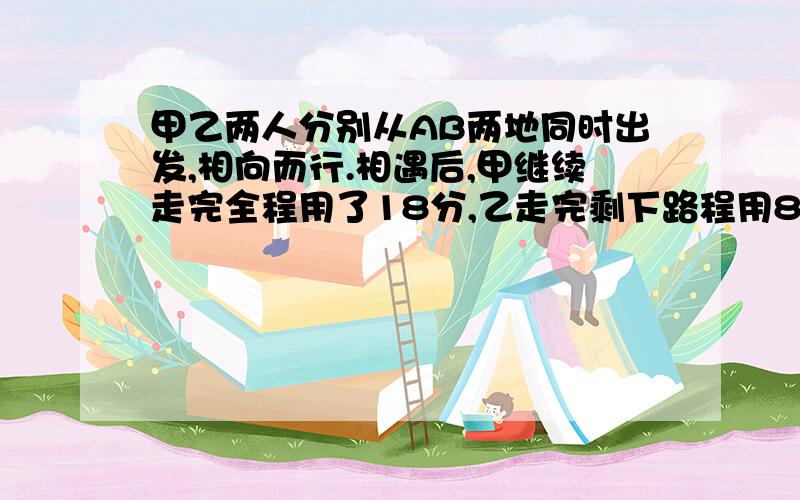 甲乙两人分别从AB两地同时出发,相向而行.相遇后,甲继续走完全程用了18分,乙走完剩下路程用8分钟.算相遇时间.不要直接答案,这道题明天就要,特急,如果解答的好给悬赏分.