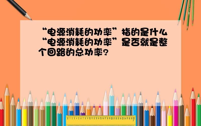 “电源消耗的功率”指的是什么“电源消耗的功率”是否就是整个回路的总功率?