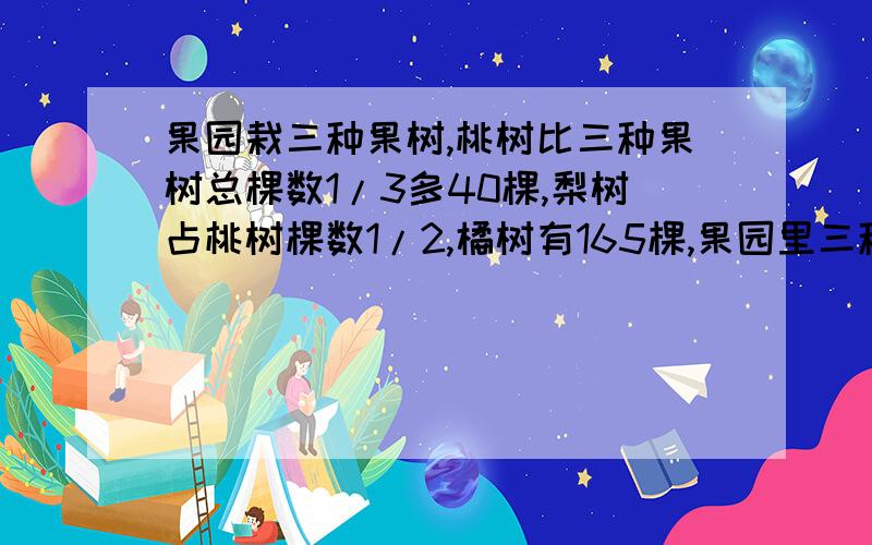 果园栽三种果树,桃树比三种果树总棵数1/3多40棵,梨树占桃树棵数1/2,橘树有165棵,果园里三种果树共多少