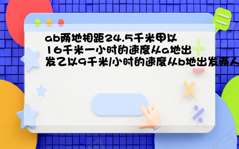 ab两地相距24.5千米甲以16千米一小时的速度从a地出发乙以9千米/小时的速度从b地出发两人同时相向而行,几小时后相距千14千米?救救急啊在线等!对不起，忘说了是1元一次方程解带过程谢谢 同