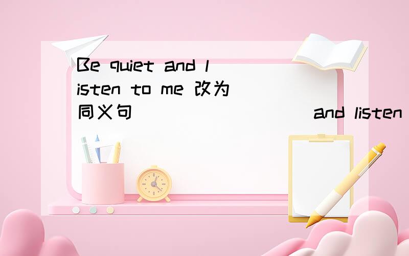 Be quiet and listen to me 改为同义句____ _____and listen to me.