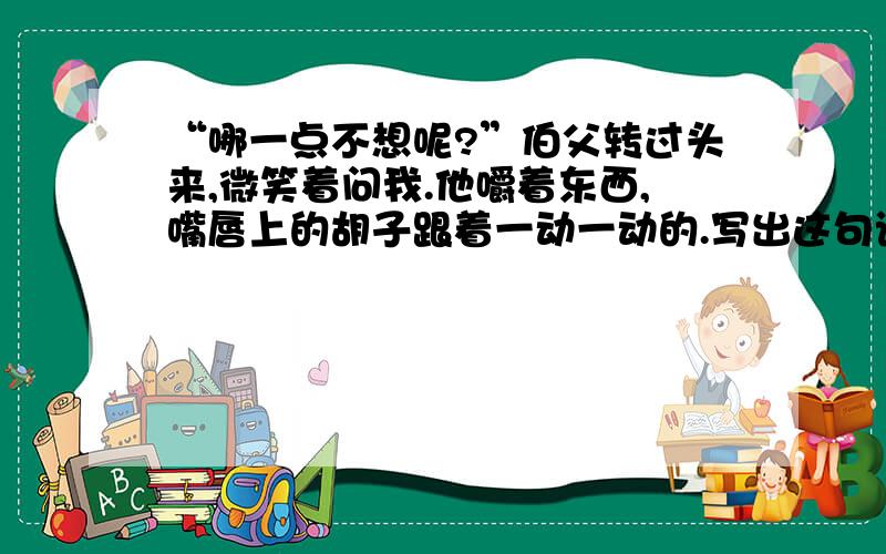 “哪一点不想呢?”伯父转过头来,微笑着问我.他嚼着东西,嘴唇上的胡子跟着一动一动的.写出这句话的感悟