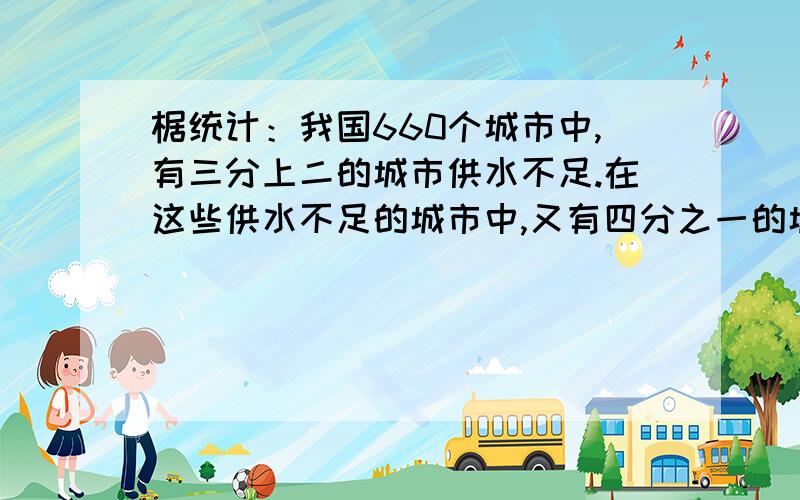 椐统计：我国660个城市中,有三分上二的城市供水不足.在这些供水不足的城市中,又有四分之一的城市严重缺水.我国缺水的城市有多少个?