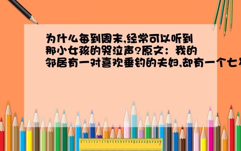 为什么每到周末,经常可以听到那小女孩的哭泣声?原文：我的邻居有一对喜欢垂钓的夫妇,却有一个七岁的不爱钓鱼的小女儿.每到周末,经常可听见那小女孩委屈的哭泣声.记得那是一个云淡风