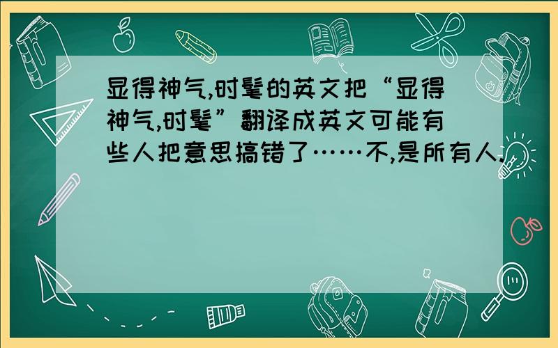 显得神气,时髦的英文把“显得神气,时髦”翻译成英文可能有些人把意思搞错了……不,是所有人.