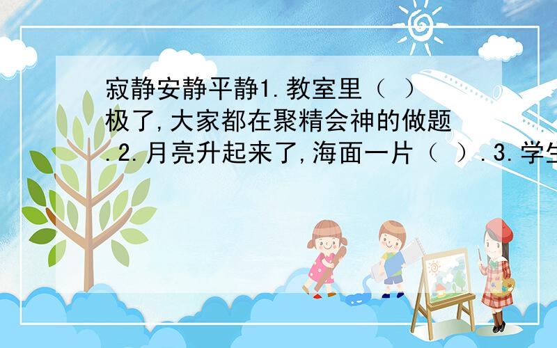 寂静安静平静1.教室里（ ）极了,大家都在聚精会神的做题.2.月亮升起来了,海面一片（ ）.3.学生陆续的离开了,校园变得（ ）无声.以上是选词填空题,2分钟急!