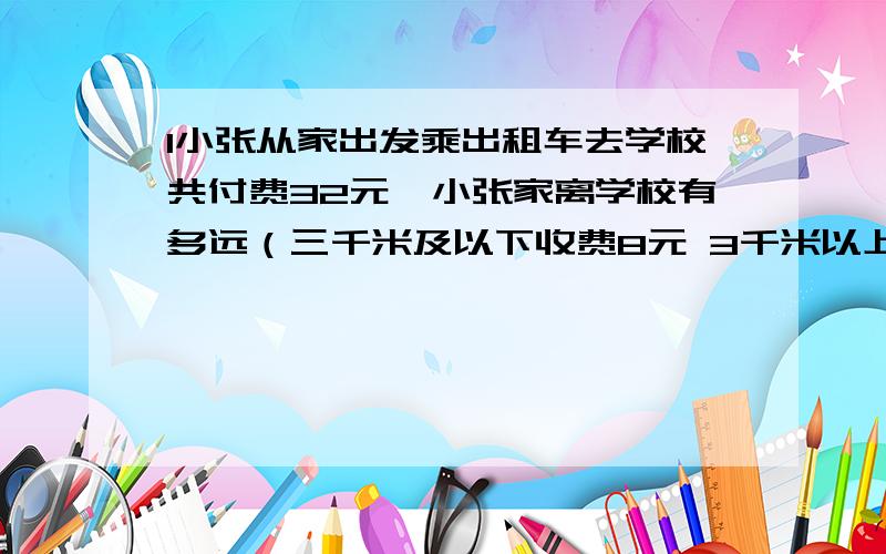 1小张从家出发乘出租车去学校共付费32元,小张家离学校有多远（三千米及以下收费8元 3千米以上单程每增加1千米收费1.6元三千米以上往返每增加1千米1.2元2张老师从学校乘出租车去相距12千