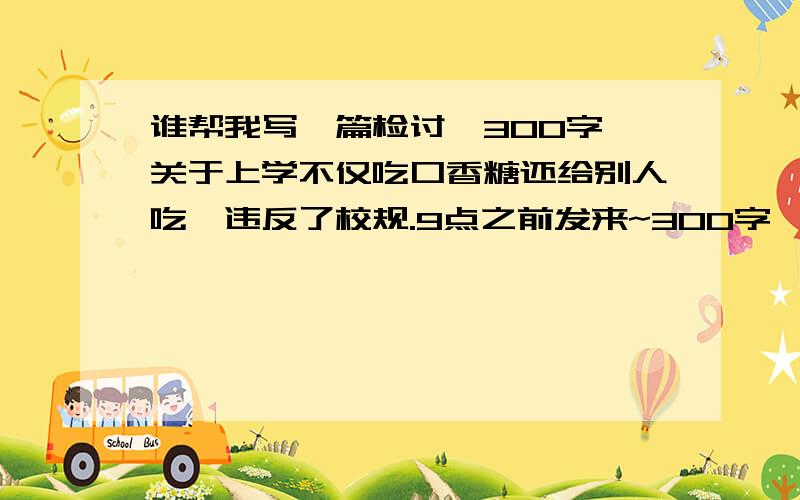 谁帮我写一篇检讨,300字,关于上学不仅吃口香糖还给别人吃,违反了校规.9点之前发来~300字,就行咯,不要多~写的酸