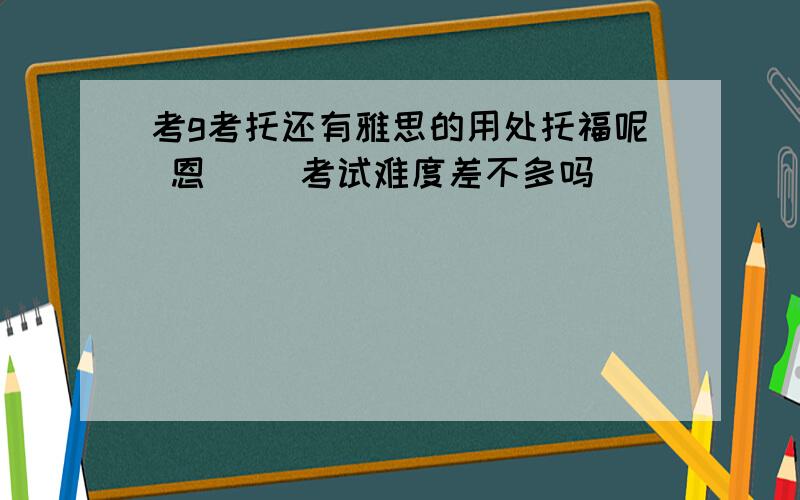 考g考托还有雅思的用处托福呢 恩 ``考试难度差不多吗