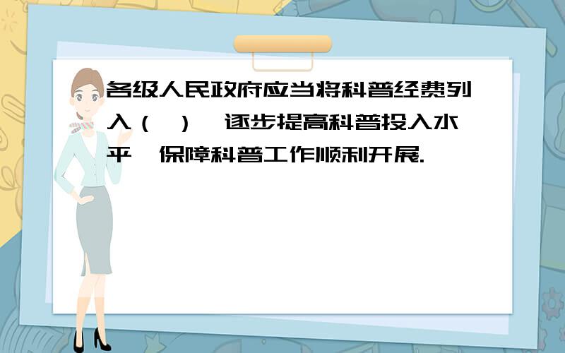 各级人民政府应当将科普经费列入（ ）,逐步提高科普投入水平,保障科普工作顺利开展.