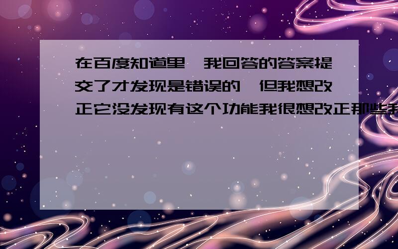 在百度知道里,我回答的答案提交了才发现是错误的,但我想改正它没发现有这个功能我很想改正那些我答错的答案该怎么改?（我用的是手机）