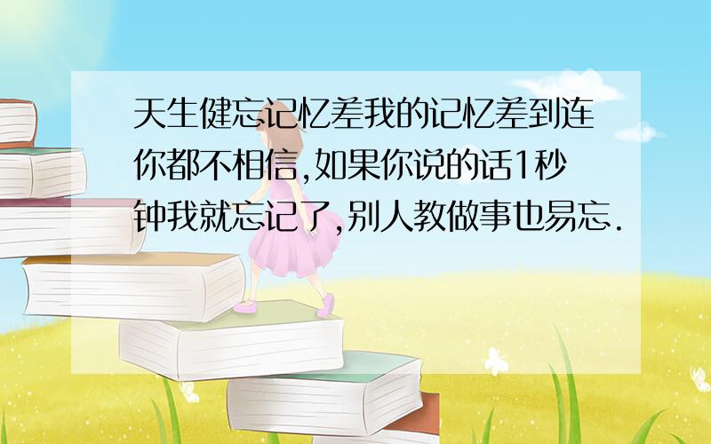 天生健忘记忆差我的记忆差到连你都不相信,如果你说的话1秒钟我就忘记了,别人教做事也易忘.