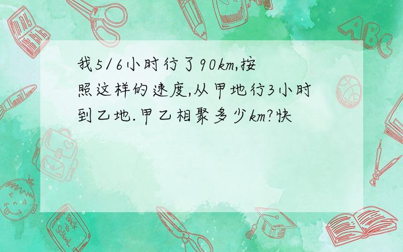 我5/6小时行了90km,按照这样的速度,从甲地行3小时到乙地.甲乙相聚多少km?快