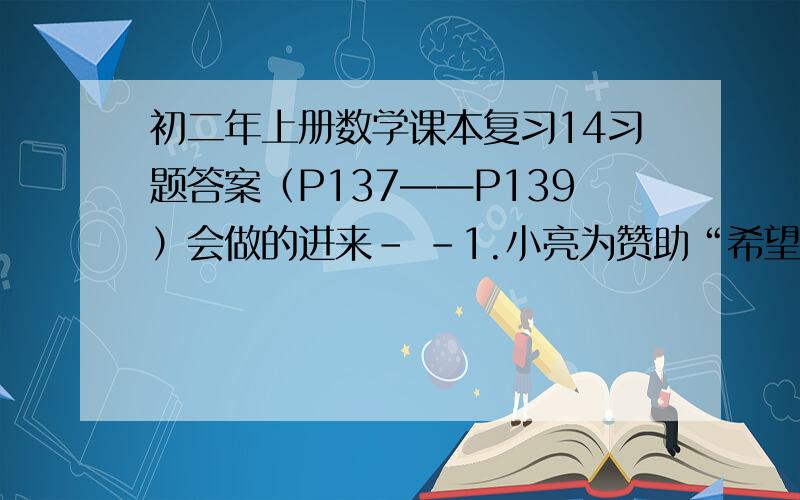 初二年上册数学课本复习14习题答案（P137——P139）会做的进来- -1.小亮为赞助“希望工程”现已存款100元,他的计划今后三年每月存款10元,存款总数Y（单位：元）将随时间X（单位：月）的变