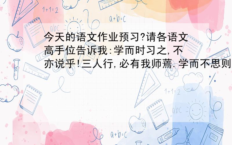 今天的语文作业预习?请各语文高手位告诉我:学而时习之,不亦说乎!三人行,必有我师蔫.学而不思则.六年级下册语文书练习七里的名言及成语解释写的好我会悄悄加分!要快哦,这是今天的语文