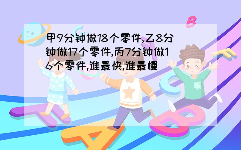 甲9分钟做18个零件,乙8分钟做17个零件,丙7分钟做16个零件,谁最快,谁最慢