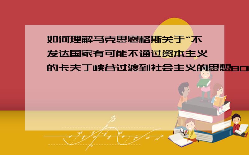 如何理解马克思恩格斯关于“不发达国家有可能不通过资本主义的卡夫丁峡谷过渡到社会主义的思想800-1500字之间,