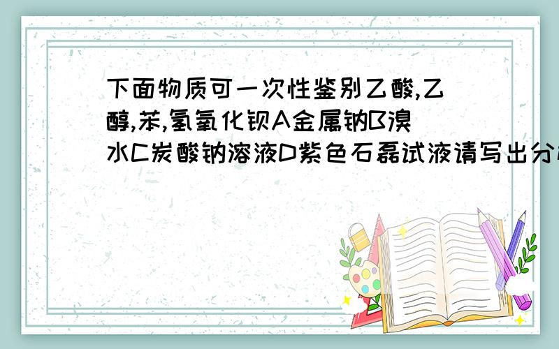 下面物质可一次性鉴别乙酸,乙醇,苯,氢氧化钡A金属钠B溴水C炭酸钠溶液D紫色石磊试液请写出分析仔细点哦谢谢