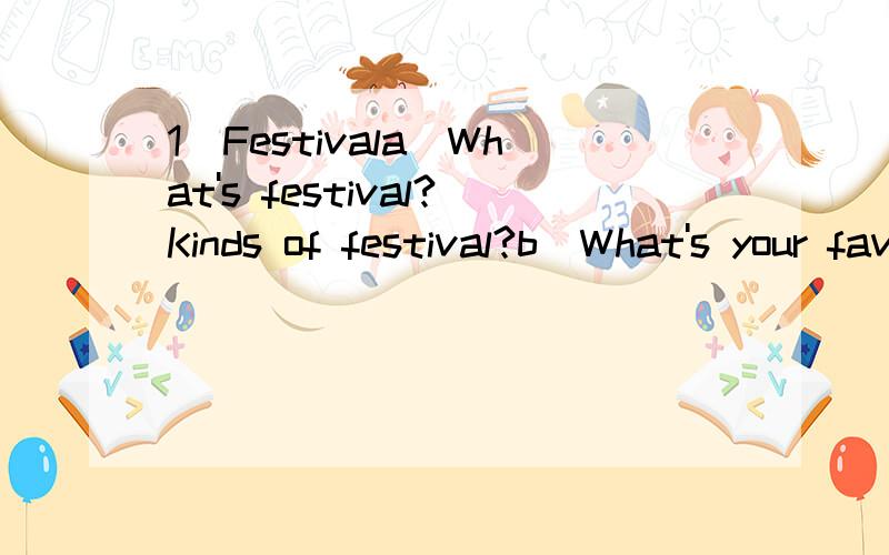 1）Festivala)What's festival?Kinds of festival?b)What's your favorite festival?Why?What do people do in the festival 2) Healthy Eating a)What's healthy eating?b)Do you think your eating is healthy?Why?1L能给你的Q我吗？