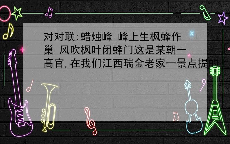 对对联:蜡烛峰 峰上生枫蜂作巢 风吹枫叶闭蜂门这是某朝一高官,在我们江西瑞金老家一景点提的上联,多年来都没人去对.蜡烛峰 峰上生枫蜂作巢 风吹枫叶闭蜂门蜡烛峰是我们那儿一座山峰