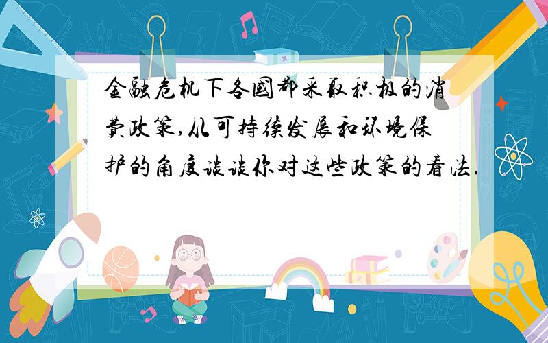 金融危机下各国都采取积极的消费政策,从可持续发展和环境保护的角度谈谈你对这些政策的看法.