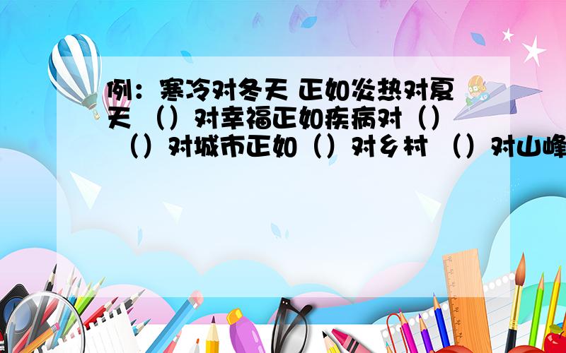 例：寒冷对冬天 正如炎热对夏天 （）对幸福正如疾病对（） （）对城市正如（）对乡村 （）对山峰正如低陷（） ( )对夜晚正如（）对白天