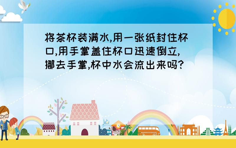 将茶杯装满水,用一张纸封住杯口,用手掌盖住杯口迅速倒立,挪去手掌,杯中水会流出来吗?