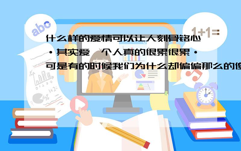 什么样的爱情可以让人刻骨铭心·其实爱一个人真的很累很累·可是有的时候我们为什么却偏偏那么的傻·那么的执着·紧紧的守护的那份在别人看来已经支离破碎的东西 是自己很傻还是那样