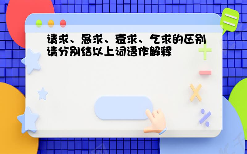 请求、恳求、哀求、乞求的区别请分别给以上词语作解释