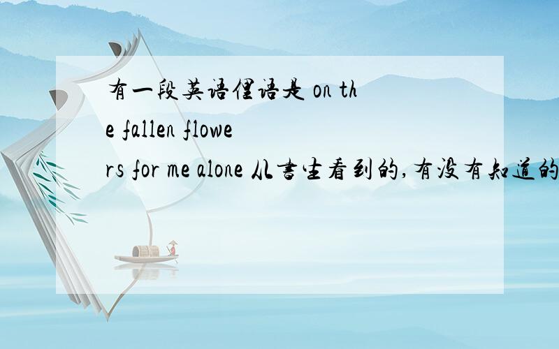 有一段英语俚语是 on the fallen flowers for me alone 从书生看到的,有没有知道的,不要从字面理解的,是深层的意义.