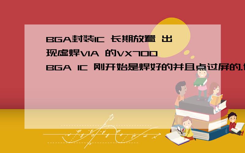 BGA封装IC 长期放置 出现虚焊VIA 的VX700 BGA IC 刚开始是焊好的并且点过屏的.但过了一段时间（有的是几天,或者几个星期）再次使用时 发现BGA里面的锡球有虚焊现象,对地断路.请问各位大虾,这