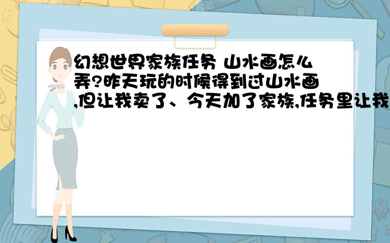 幻想世界家族任务 山水画怎么弄?昨天玩的时候得到过山水画,但让我卖了、今天加了家族,任务里让我弄山水画 但我忘了是在哪里弄得 请问怎么样能弄到?