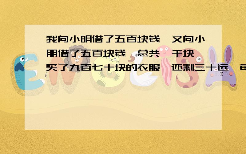 我向小明借了五百块钱,又向小朋借了五百块钱,总共一千块,买了九百七十块的衣服,还剩三十远,每个人还了十元,自己留十远,还欠每个人四百九,加起来是九百八十元加上我的十元才九百九,还