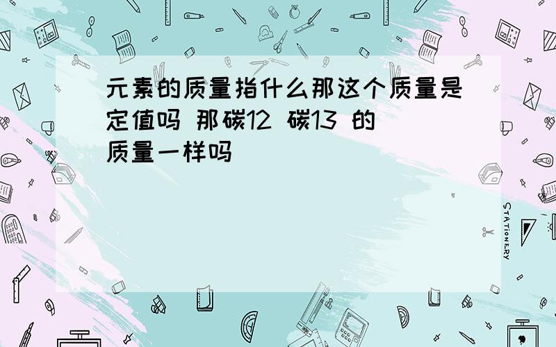 元素的质量指什么那这个质量是定值吗 那碳12 碳13 的质量一样吗