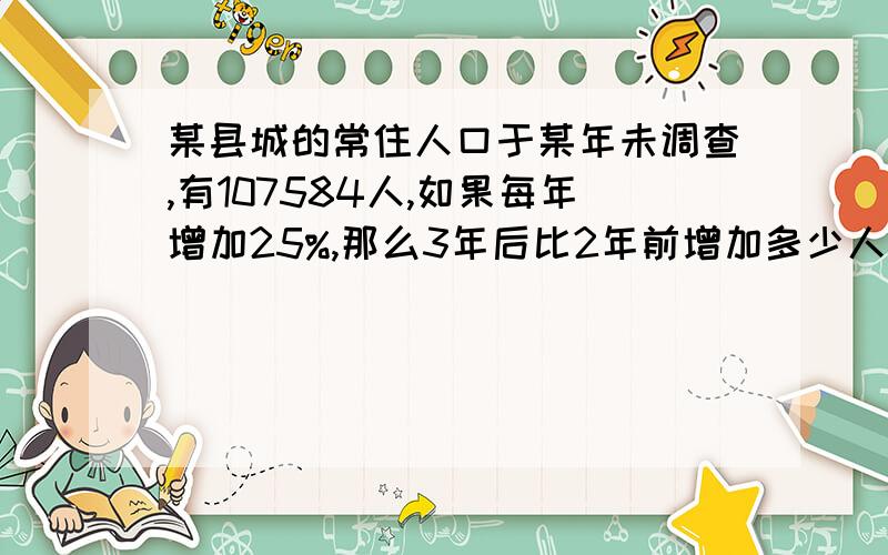 某县城的常住人口于某年未调查,有107584人,如果每年增加25%,那么3年后比2年前增加多少人?（得数保留整答案是13456 要过程 谢谢