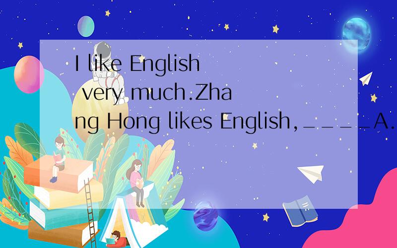 I like English very much.Zhang Hong likes English,____A.either B.very C.much D.too
