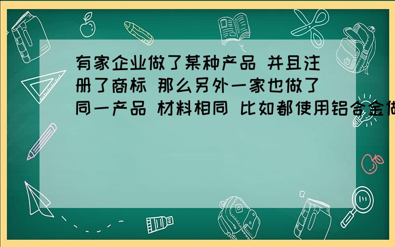 有家企业做了某种产品 并且注册了商标 那么另外一家也做了同一产品 材料相同 比如都使用铝合金做的 但外观和做法都不同 可能会有一些相同之处 难免的 那样是侵权么 违法么