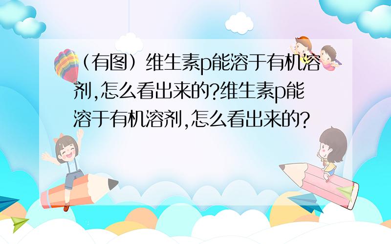 （有图）维生素p能溶于有机溶剂,怎么看出来的?维生素p能溶于有机溶剂,怎么看出来的?