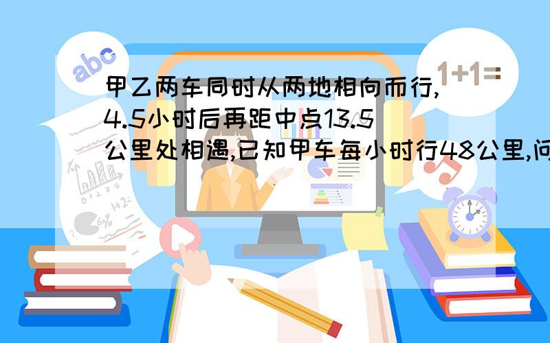 甲乙两车同时从两地相向而行,4.5小时后再距中点13.5公里处相遇,已知甲车每小时行48公里,问乙的速度是多