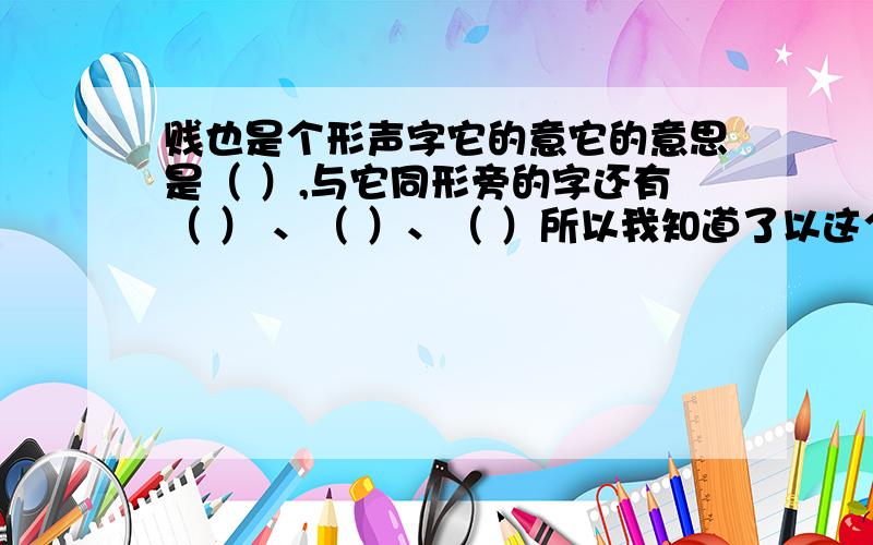 贱也是个形声字它的意它的意思是（ ）,与它同形旁的字还有（ ） 、（ ）、（ ）所以我知道了以这个部首做它的意思是（ ）,与它同形旁的字还有（ ） 、（ ）、（ ）所以我知道了以这个