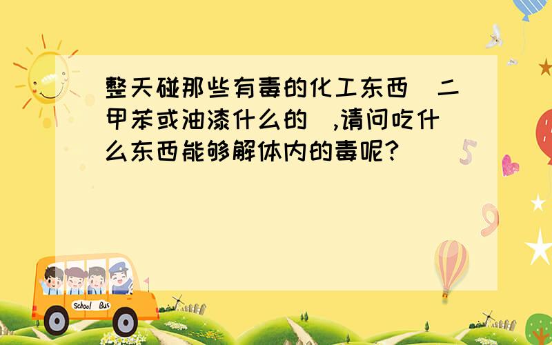 整天碰那些有毒的化工东西(二甲苯或油漆什么的),请问吃什么东西能够解体内的毒呢?