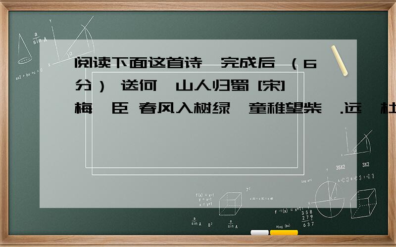 阅读下面这首诗,完成后 （6分） 送何遁山人归蜀 [宋]梅尧臣 春风入树绿,童稚望柴扉.远壑杜鹃 ① 响,前山蜀客归.到家逢社燕,下马浣征衣.终日自临水,应知已息机 ② .（选自《宋诗精华录》